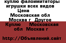 куплю фалоимитаторы,игрушки всех видов › Цена ­ 5 000 - Московская обл., Москва г. Другое » Куплю   . Московская обл.,Москва г.